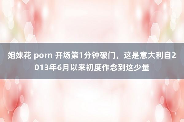 姐妹花 porn 开场第1分钟破门，这是意大利自2013年6月以来初度作念到这少量