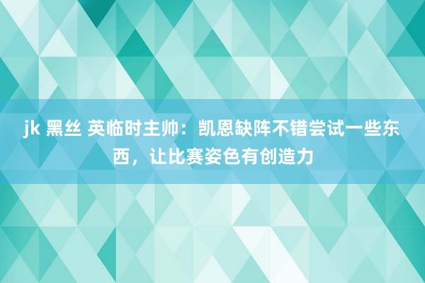 jk 黑丝 英临时主帅:凯恩缺阵不错尝试一些东西,让比赛姿色有创造力