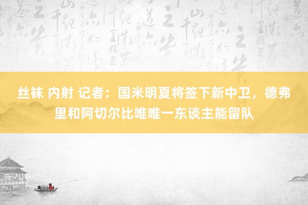 丝袜 内射 记者：国米明夏将签下新中卫，德弗里和阿切尔比唯唯一东谈主能留队