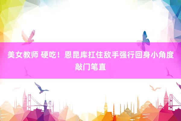 美女教师 硬吃！恩昆库扛住敌手强行回身小角度敲门笔直