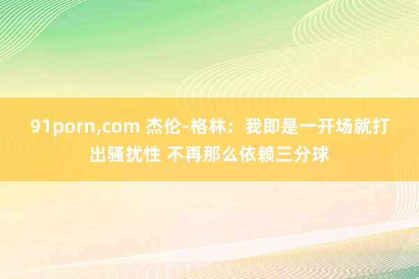 91porn，com 杰伦-格林：我即是一开场就打出骚扰性 不再那么依赖三分球