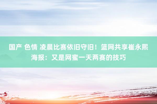国产 色情 凌晨比赛依旧守旧！篮网共享崔永熙海报：又是网蜜一天两赛的技巧