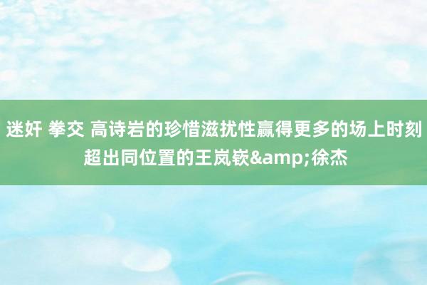 迷奸 拳交 高诗岩的珍惜滋扰性赢得更多的场上时刻 超出同位置的王岚嵚&徐杰