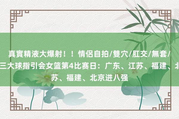 真實精液大爆射！！情侶自拍/雙穴/肛交/無套/大量噴精 三大球指引会女篮第4比赛日：广东、江苏、福建、北京进八强