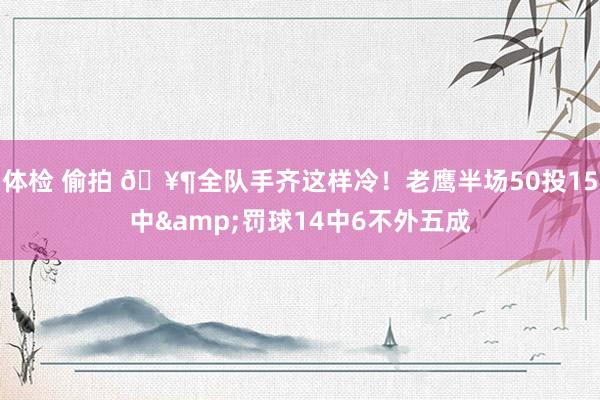 体检 偷拍 🥶全队手齐这样冷！老鹰半场50投15中&罚球14中6不外五成