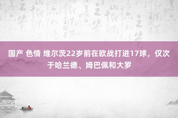 国产 色情 维尔茨22岁前在欧战打进17球，仅次于哈兰德、姆巴佩和大罗