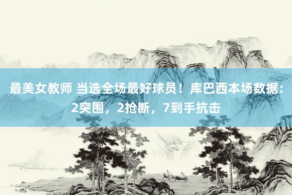 最美女教师 当选全场最好球员！库巴西本场数据：2突围，2抢断，7到手抗击