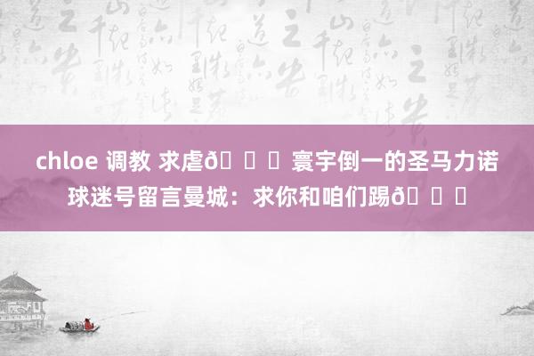 chloe 调教 求虐🙏寰宇倒一的圣马力诺球迷号留言曼城：求你和咱们踢🙏