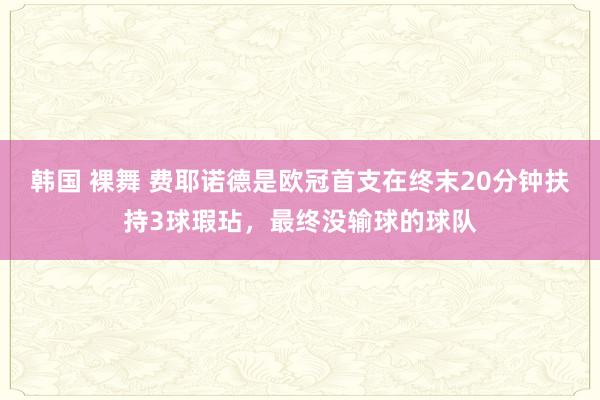 韩国 裸舞 费耶诺德是欧冠首支在终末20分钟扶持3球瑕玷，最终没输球的球队