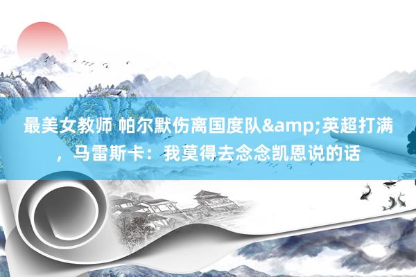 最美女教师 帕尔默伤离国度队&英超打满，马雷斯卡：我莫得去念念凯恩说的话