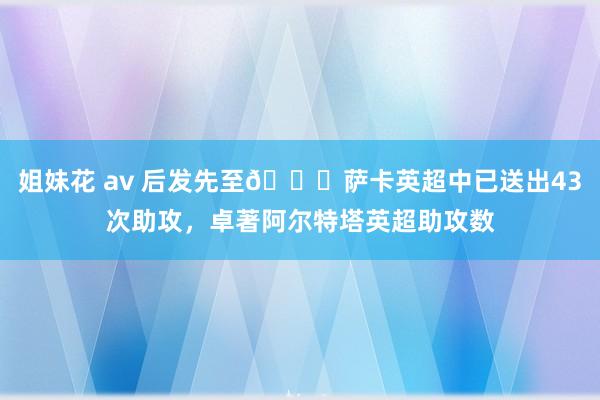 姐妹花 av 后发先至😎萨卡英超中已送出43次助攻，卓著阿尔特塔英超助攻数