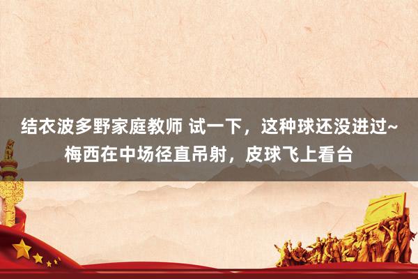结衣波多野家庭教师 试一下，这种球还没进过~梅西在中场径直吊射，皮球飞上看台