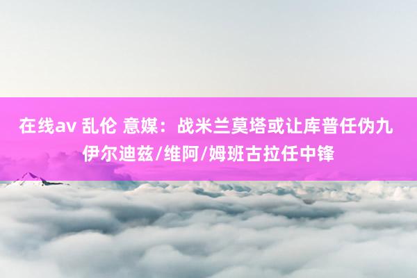 在线av 乱伦 意媒：战米兰莫塔或让库普任伪九 伊尔迪兹/维阿/姆班古拉任中锋