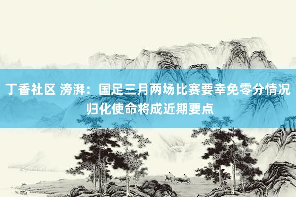 丁香社区 滂湃：国足三月两场比赛要幸免零分情况 归化使命将成近期要点