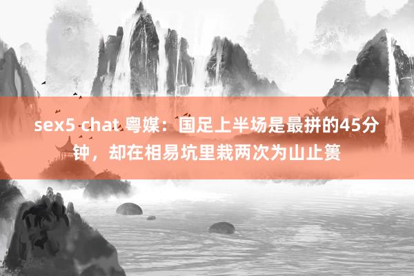 sex5 chat 粤媒：国足上半场是最拼的45分钟，却在相易坑里栽两次为山止篑
