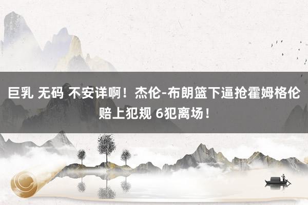 巨乳 无码 不安详啊！杰伦-布朗篮下逼抢霍姆格伦赔上犯规 6犯离场！