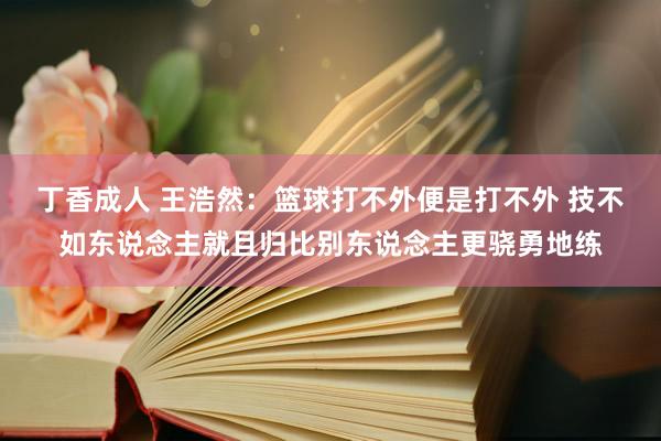 丁香成人 王浩然：篮球打不外便是打不外 技不如东说念主就且归比别东说念主更骁勇地练