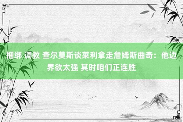 捆绑 调教 查尔莫斯谈莱利拿走詹姆斯曲奇：他边界欲太强 其时咱们正连胜