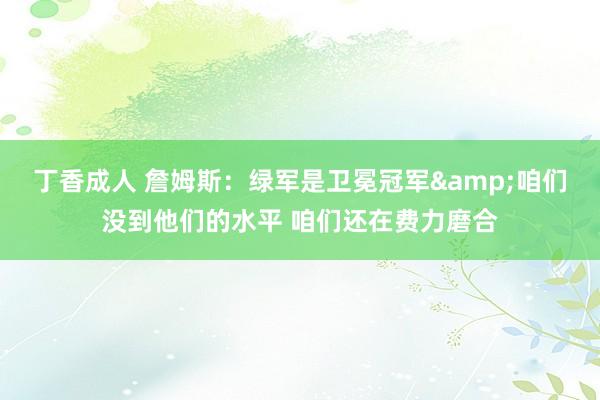 丁香成人 詹姆斯：绿军是卫冕冠军&咱们没到他们的水平 咱们还在费力磨合