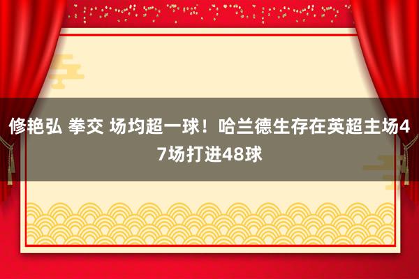 修艳弘 拳交 场均超一球！哈兰德生存在英超主场47场打进48球