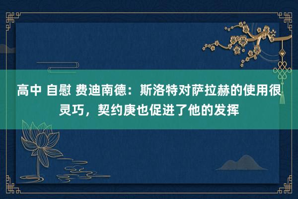 高中 自慰 费迪南德：斯洛特对萨拉赫的使用很灵巧，契约庚也促进了他的发挥