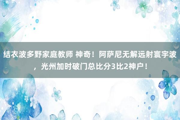 结衣波多野家庭教师 神奇！阿萨尼无解远射寰宇波，光州加时破门总比分3比2神户！