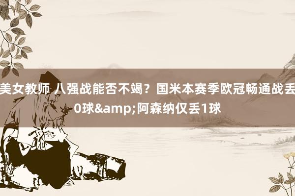 美女教师 八强战能否不竭？国米本赛季欧冠畅通战丢0球&阿森纳仅丢1球