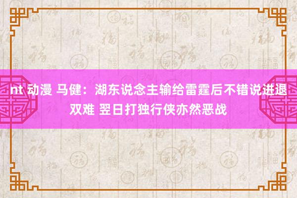 nt 动漫 马健：湖东说念主输给雷霆后不错说进退双难 翌日打独行侠亦然恶战