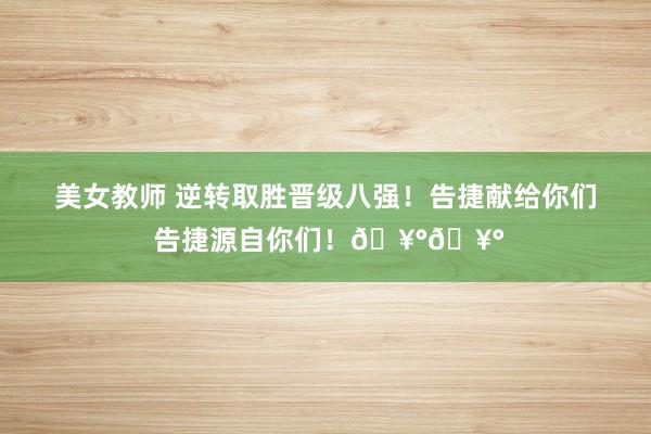 美女教师 逆转取胜晋级八强！告捷献给你们 告捷源自你们！🥰🥰