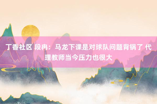丁香社区 段冉：马龙下课是对球队问题背锅了 代理教师当今压力也很大