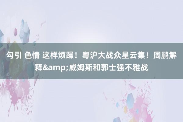 勾引 色情 这样烦躁！粤沪大战众星云集！周鹏解释&威姆斯和郭士强不雅战