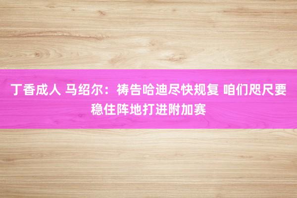 丁香成人 马绍尔：祷告哈迪尽快规复 咱们咫尺要稳住阵地打进附加赛