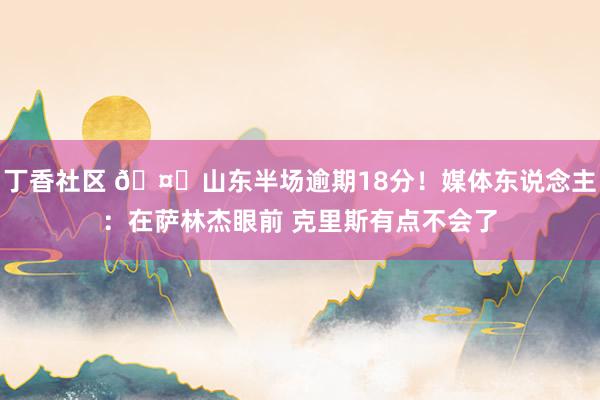 丁香社区 🤔山东半场逾期18分！媒体东说念主：在萨林杰眼前 克里斯有点不会了