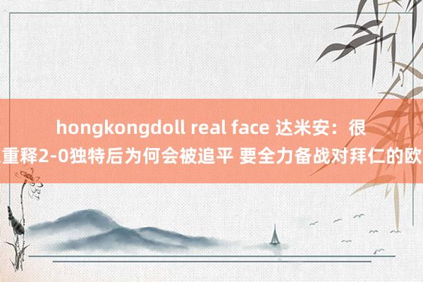 hongkongdoll real face 达米安：很深重释2-0独特后为何会被追平 要全力备战对拜仁的欧冠