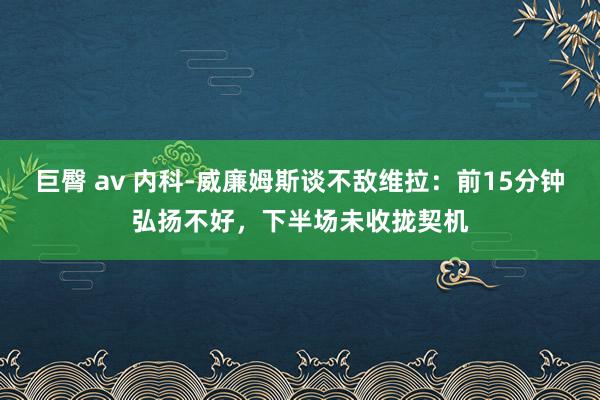巨臀 av 内科-威廉姆斯谈不敌维拉：前15分钟弘扬不好，下半场未收拢契机