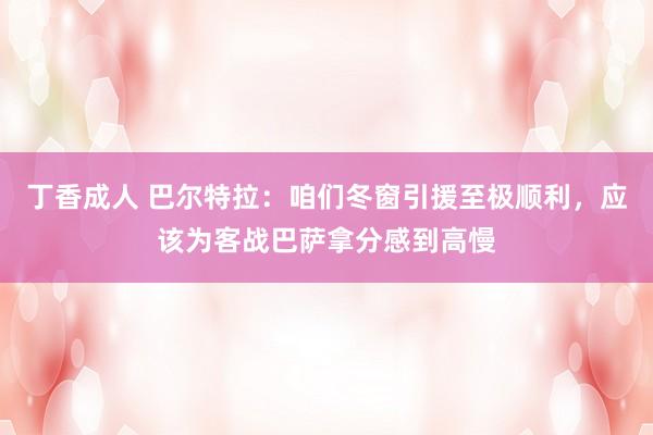 丁香成人 巴尔特拉：咱们冬窗引援至极顺利，应该为客战巴萨拿分感到高慢