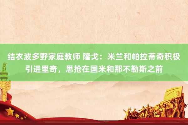 结衣波多野家庭教师 隆戈：米兰和帕拉蒂奇积极引进里奇，思抢在国米和那不勒斯之前