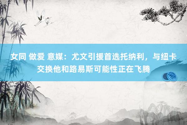 女同 做爱 意媒：尤文引援首选托纳利，与纽卡交换他和路易斯可能性正在飞腾
