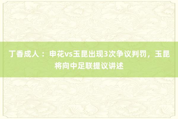 丁香成人 ：申花vs玉昆出现3次争议判罚，玉昆将向中足联提议讲述